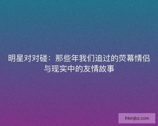 明星对对碰：那些年我们追过的荧幕情侣与现实中的友情故事