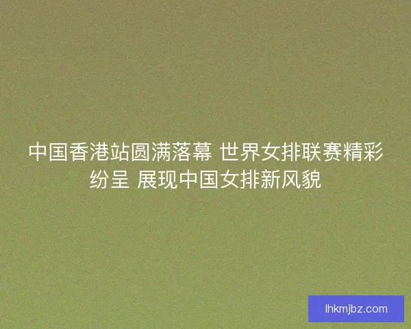 中国香港站圆满落幕 世界女排联赛精彩纷呈 展现中国女排新风貌