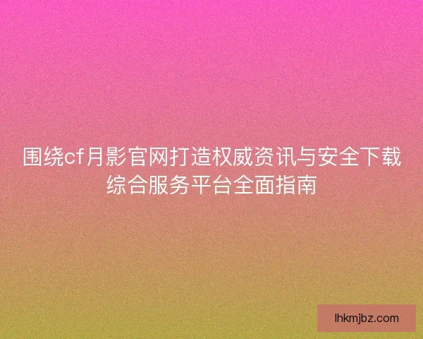 围绕cf月影官网打造权威资讯与安全下载综合服务平台全面指南