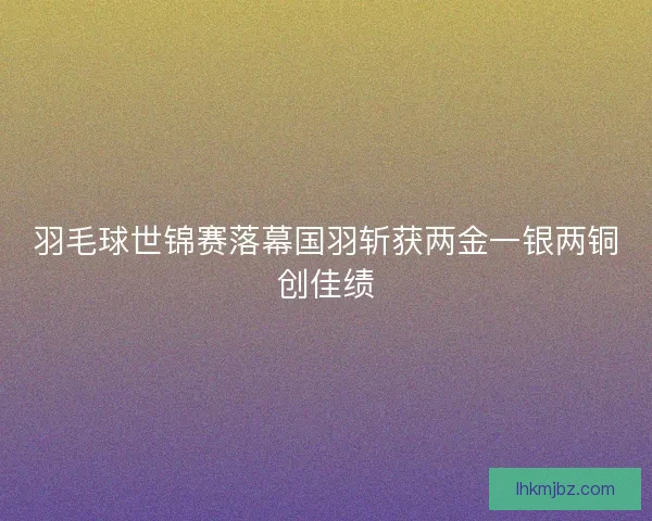 羽毛球世锦赛落幕国羽斩获两金一银两铜创佳绩