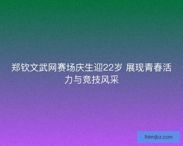 郑钦文武网赛场庆生迎22岁 展现青春活力与竞技风采