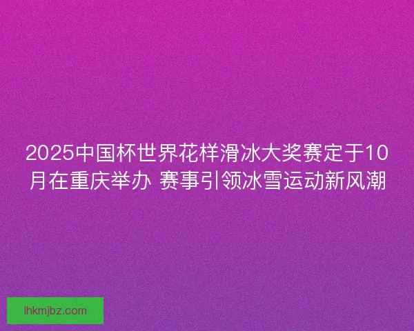 2025中国杯世界花样滑冰大奖赛定于10月在重庆举办 赛事引领冰雪运动新风潮