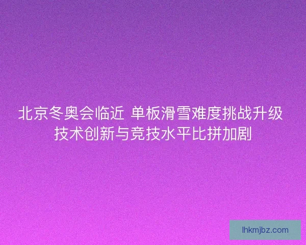 北京冬奥会临近 单板滑雪难度挑战升级 技术创新与竞技水平比拼加剧