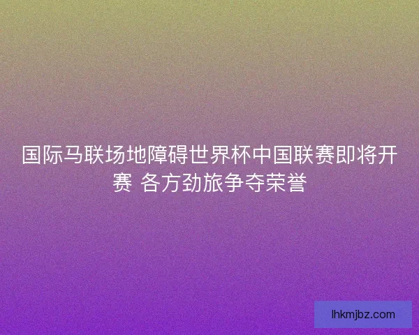 国际马联场地障碍世界杯中国联赛即将开赛 各方劲旅争夺荣誉