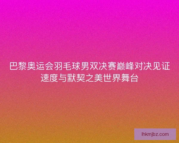 巴黎奥运会羽毛球男双决赛巅峰对决见证速度与默契之美世界舞台