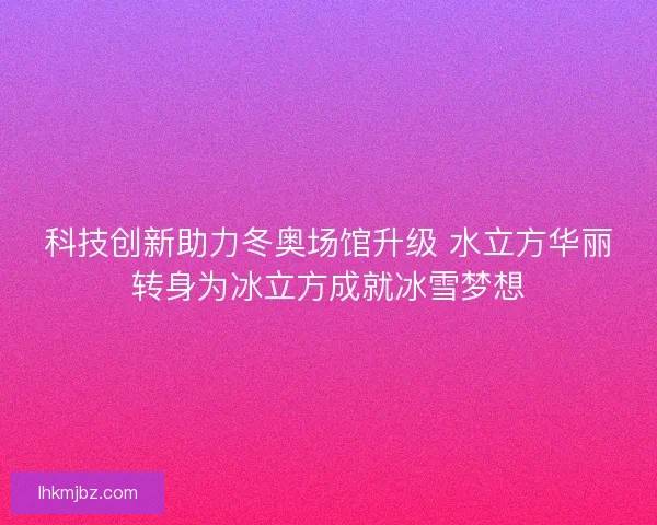 科技创新助力冬奥场馆升级 水立方华丽转身为冰立方成就冰雪梦想