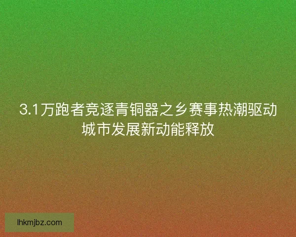 3.1万跑者竞逐青铜器之乡赛事热潮驱动城市发展新动能释放