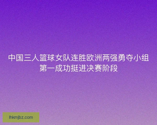 中国三人篮球女队连胜欧洲两强勇夺小组第一成功挺进决赛阶段