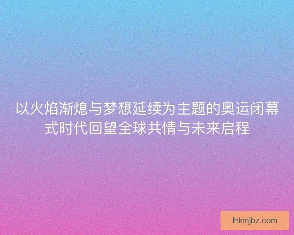 以火焰渐熄与梦想延续为主题的奥运闭幕式时代回望全球共情与未来启程
