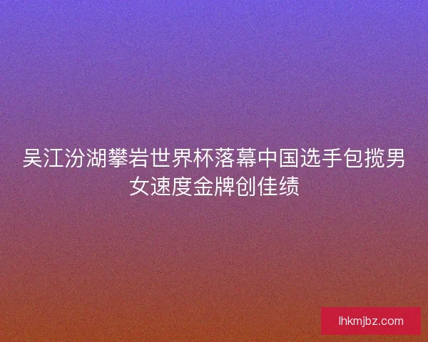 吴江汾湖攀岩世界杯落幕中国选手包揽男女速度金牌创佳绩