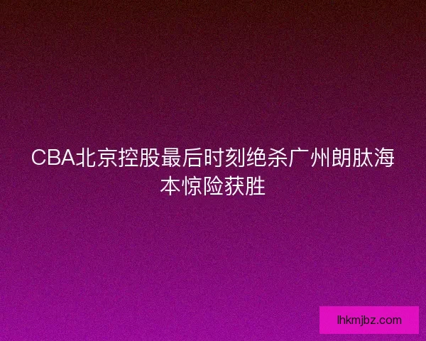 CBA北京控股最后时刻绝杀广州朗肽海本惊险获胜