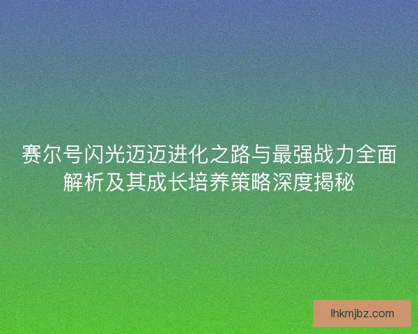赛尔号闪光迈迈进化之路与最强战力全面解析及其成长培养策略深度揭秘