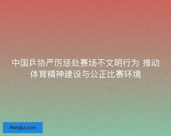 中国乒协严厉惩处赛场不文明行为 推动体育精神建设与公正比赛环境