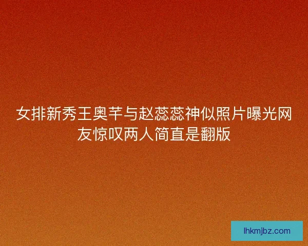女排新秀王奥芊与赵蕊蕊神似照片曝光网友惊叹两人简直是翻版